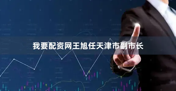 我要配资网王旭任天津市副市长