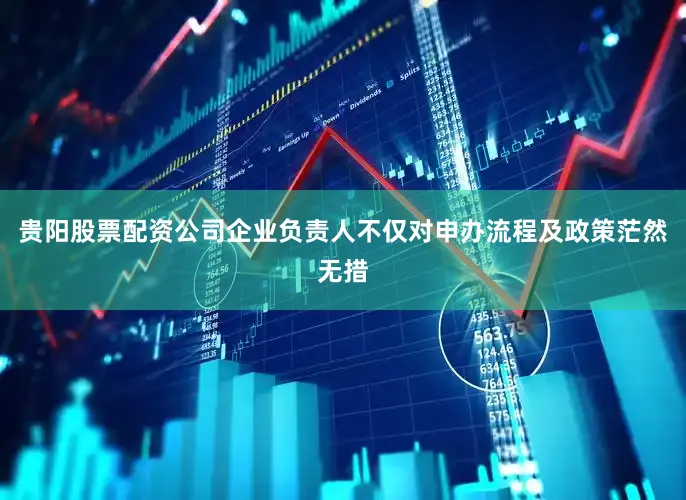 贵阳股票配资公司企业负责人不仅对申办流程及政策茫然无措
