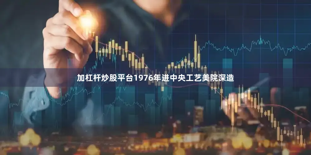 加杠杆炒股平台1976年进中央工艺美院深造