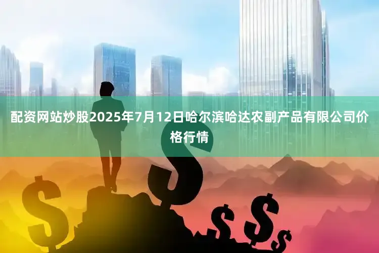 配资网站炒股2025年7月12日哈尔滨哈达农副产品有限公司价格行情