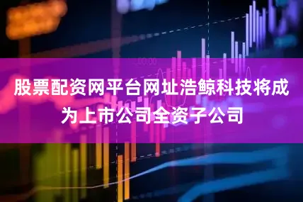 股票配资网平台网址浩鲸科技将成为上市公司全资子公司