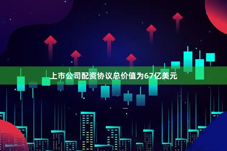 上市公司配资协议总价值为67亿美元