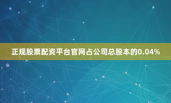 正规股票配资平台官网占公司总股本的0.04%