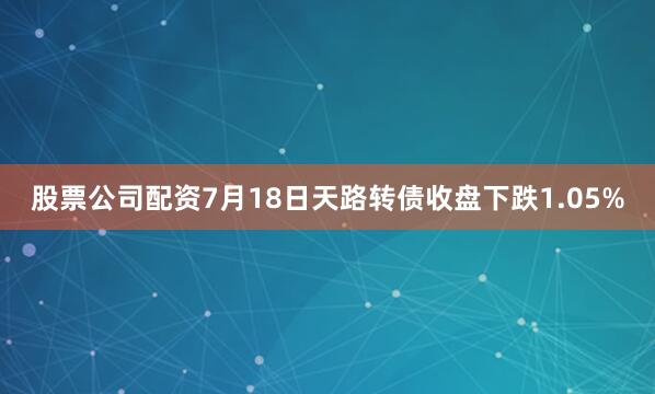 股票公司配资7月18日天路转债收盘下跌1.05%