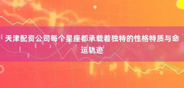 天津配资公司每个星座都承载着独特的性格特质与命运轨迹