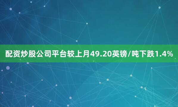 配资炒股公司平台较上月49.20英镑/吨下跌1.4%