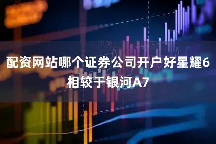 配资网站哪个证券公司开户好星耀6相较于银河A7