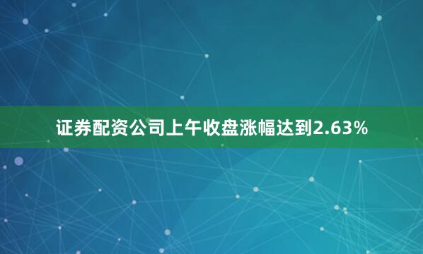 证券配资公司上午收盘涨幅达到2.63%