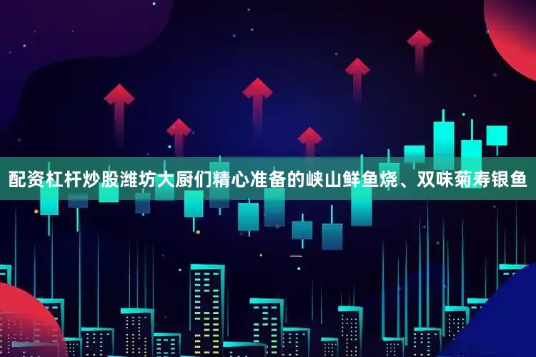 配资杠杆炒股潍坊大厨们精心准备的峡山鲜鱼烧、双味菊寿银鱼