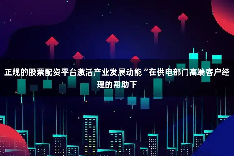 正规的股票配资平台激活产业发展动能“在供电部门高端客户经理的帮助下