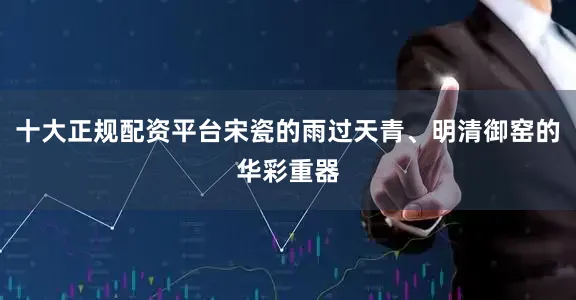 十大正规配资平台宋瓷的雨过天青、明清御窑的华彩重器