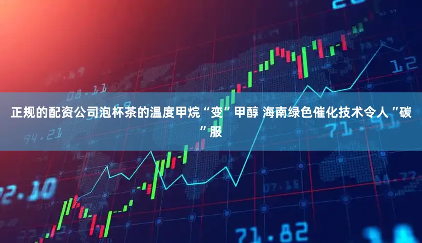 正规的配资公司泡杯茶的温度甲烷“变”甲醇 海南绿色催化技术令人“碳”服