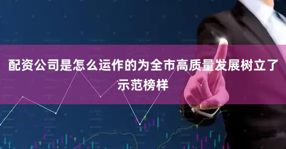 配资公司是怎么运作的为全市高质量发展树立了示范榜样